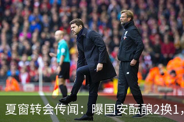 夏窗转会传闻：曝国安酝酿2换1，津门虎国脚加盟北京，二门投天津